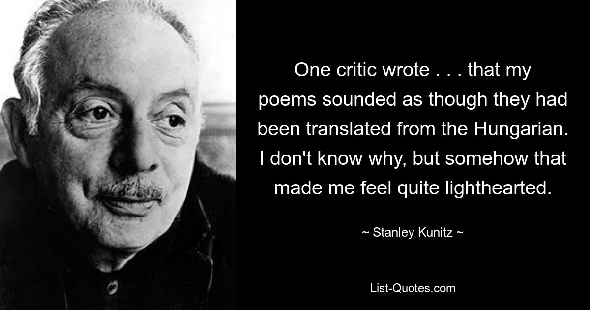 One critic wrote . . . that my poems sounded as though they had been translated from the Hungarian. I don't know why, but somehow that made me feel quite lighthearted. — © Stanley Kunitz