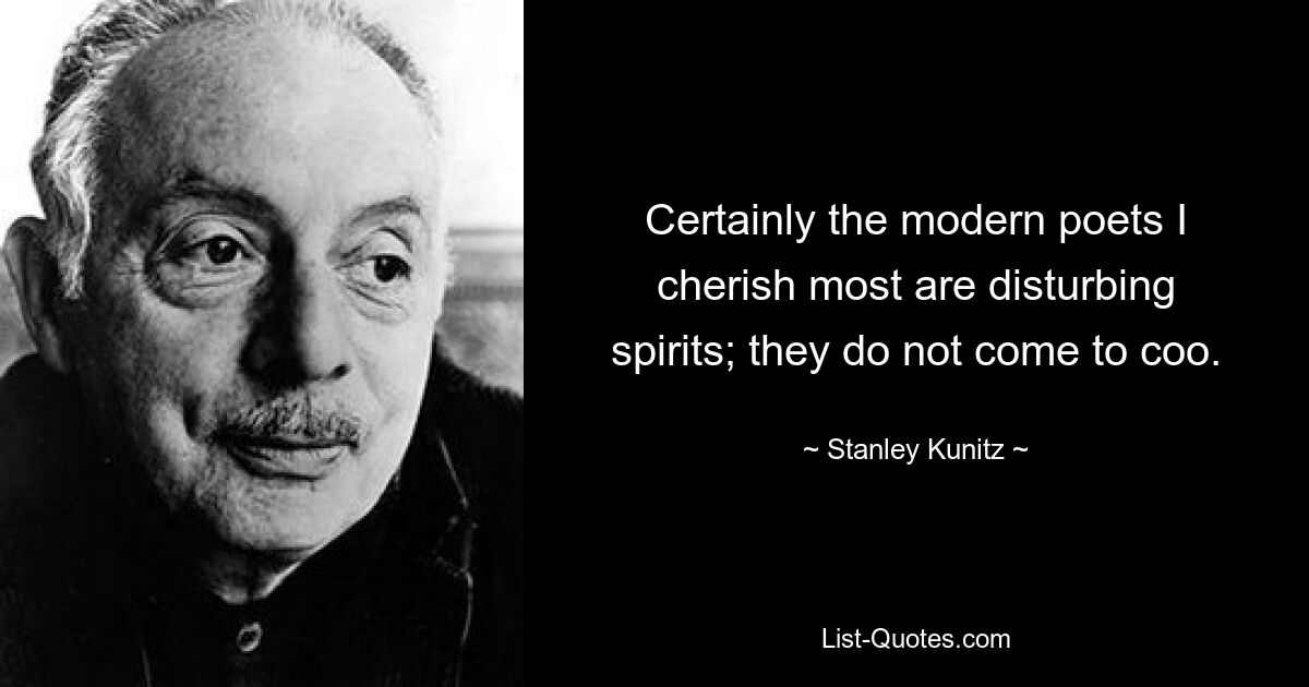 Certainly the modern poets I cherish most are disturbing spirits; they do not come to coo. — © Stanley Kunitz