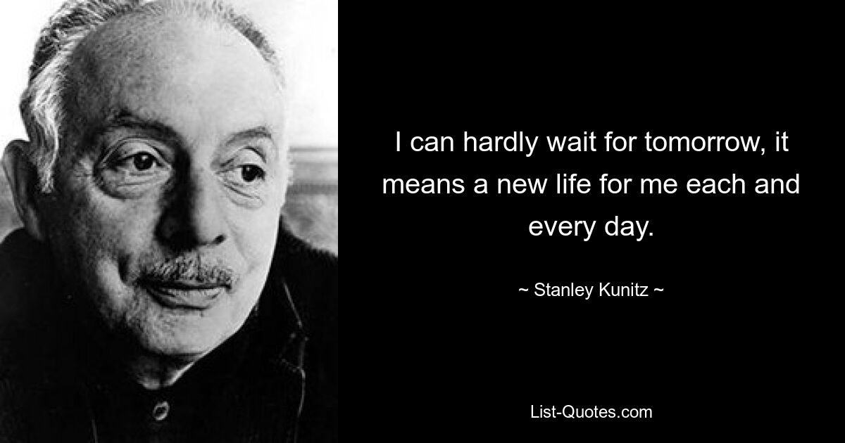 I can hardly wait for tomorrow, it means a new life for me each and every day. — © Stanley Kunitz