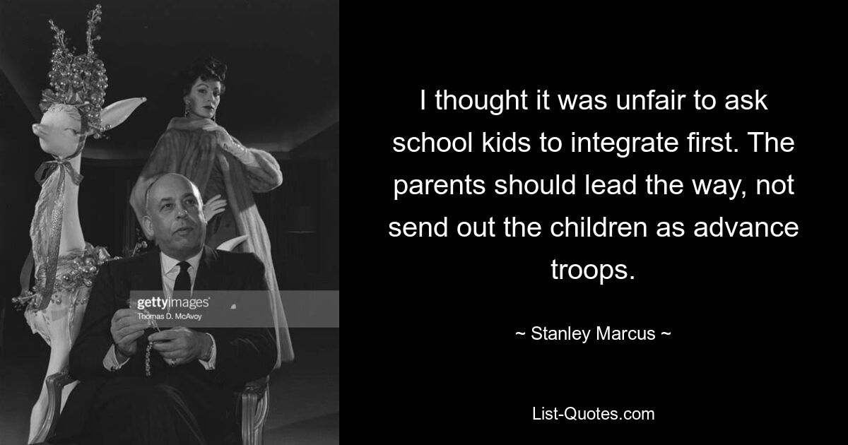 I thought it was unfair to ask school kids to integrate first. The parents should lead the way, not send out the children as advance troops. — © Stanley Marcus