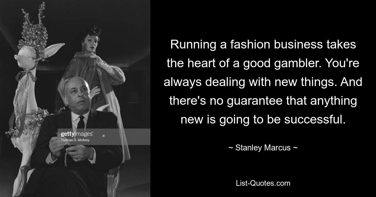 Running a fashion business takes the heart of a good gambler. You're always dealing with new things. And there's no guarantee that anything new is going to be successful. — © Stanley Marcus