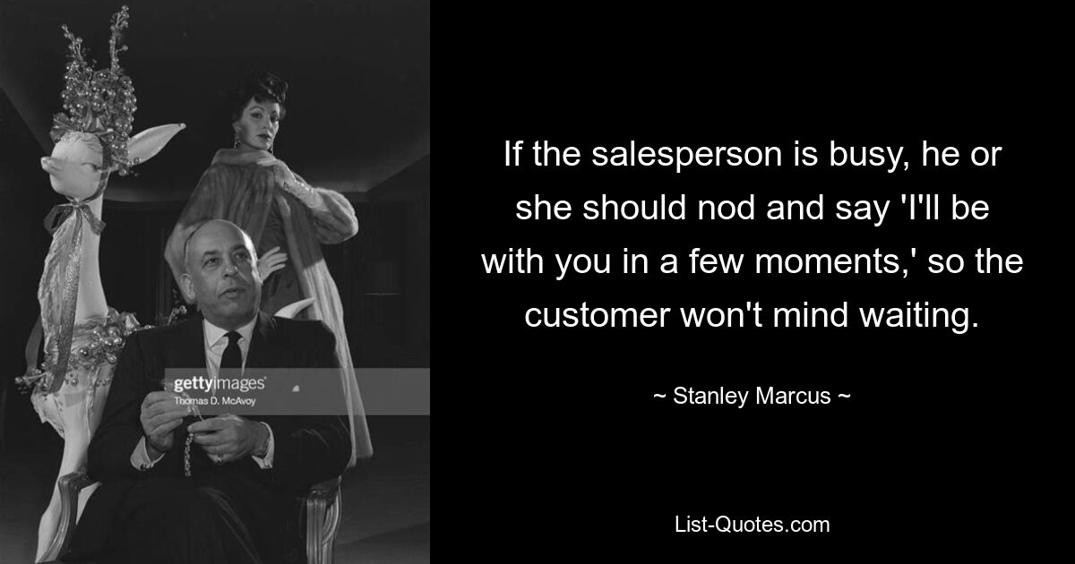 If the salesperson is busy, he or she should nod and say 'I'll be with you in a few moments,' so the customer won't mind waiting. — © Stanley Marcus