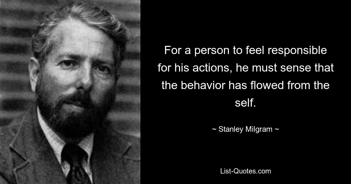 For a person to feel responsible for his actions, he must sense that the behavior has flowed from the self. — © Stanley Milgram