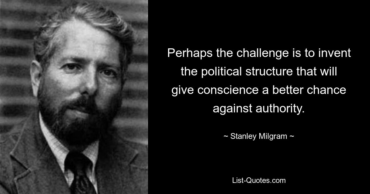 Perhaps the challenge is to invent the political structure that will give conscience a better chance against authority. — © Stanley Milgram