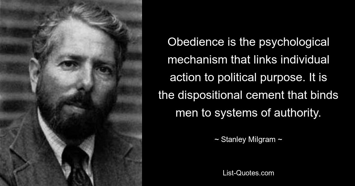 Obedience is the psychological mechanism that links individual action to political purpose. It is the dispositional cement that binds men to systems of authority. — © Stanley Milgram