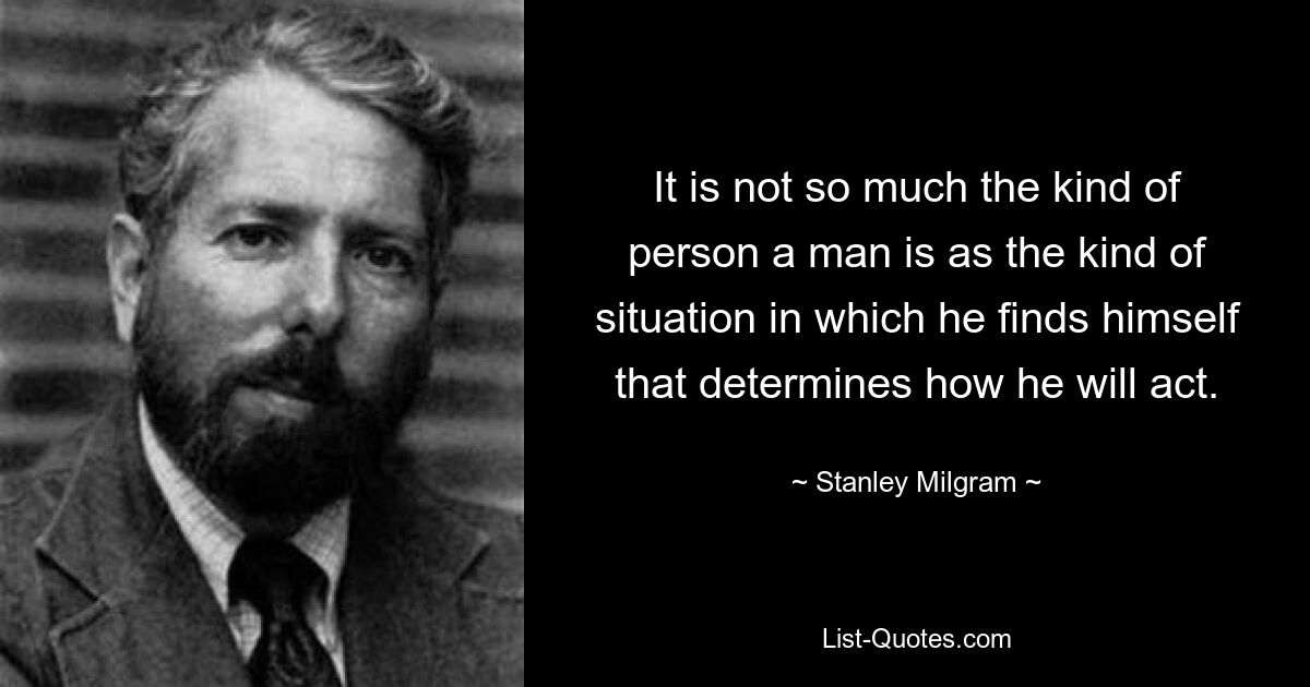 It is not so much the kind of person a man is as the kind of situation in which he finds himself that determines how he will act. — © Stanley Milgram