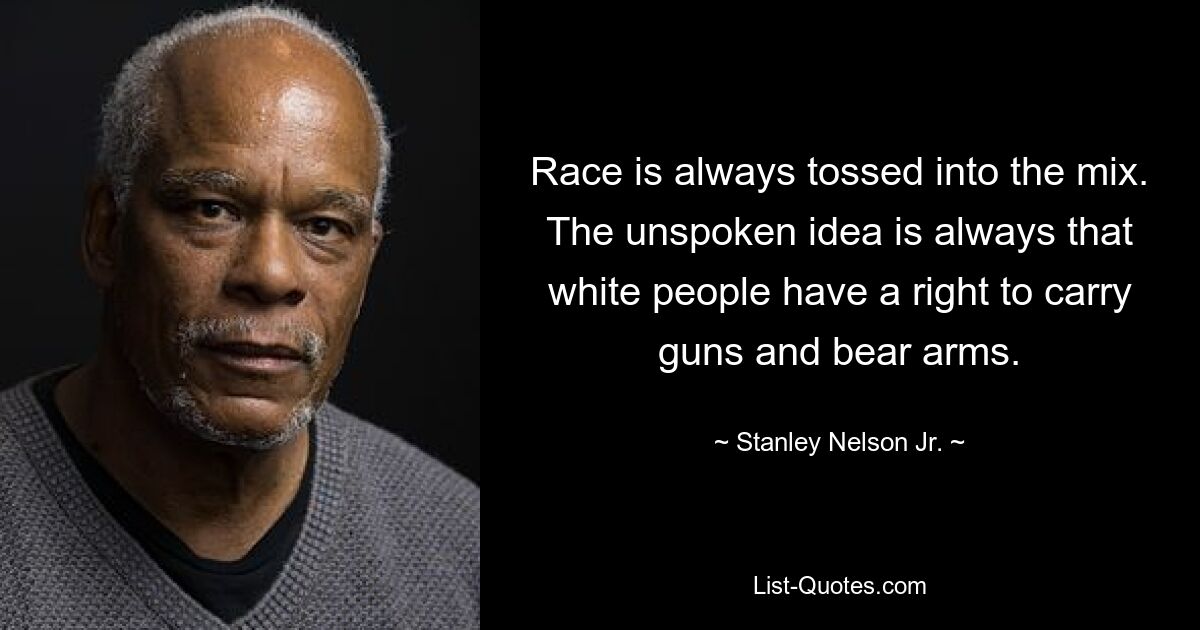 Race is always tossed into the mix. The unspoken idea is always that white people have a right to carry guns and bear arms. — © Stanley Nelson Jr.