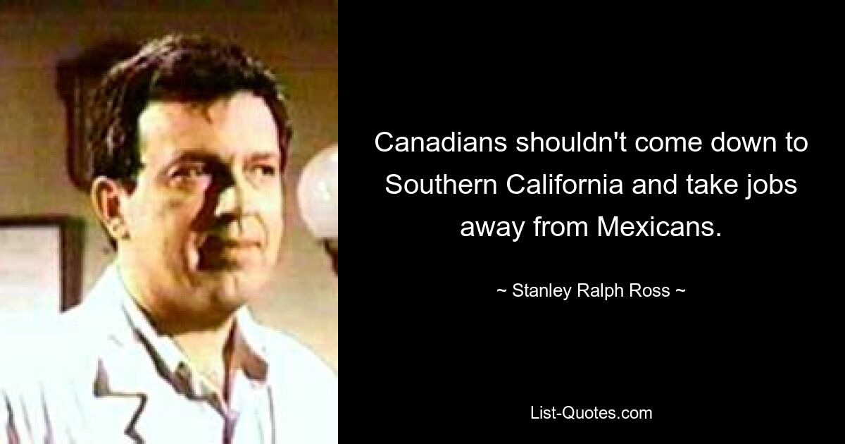 Canadians shouldn't come down to Southern California and take jobs away from Mexicans. — © Stanley Ralph Ross