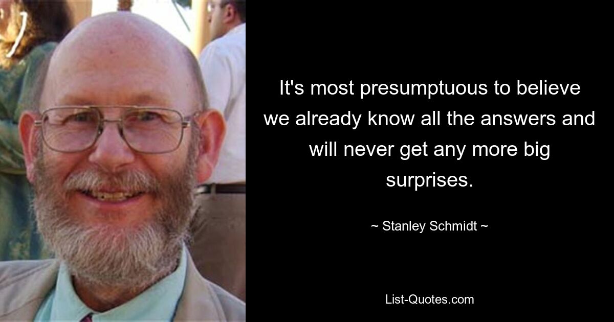 It's most presumptuous to believe we already know all the answers and will never get any more big surprises. — © Stanley Schmidt