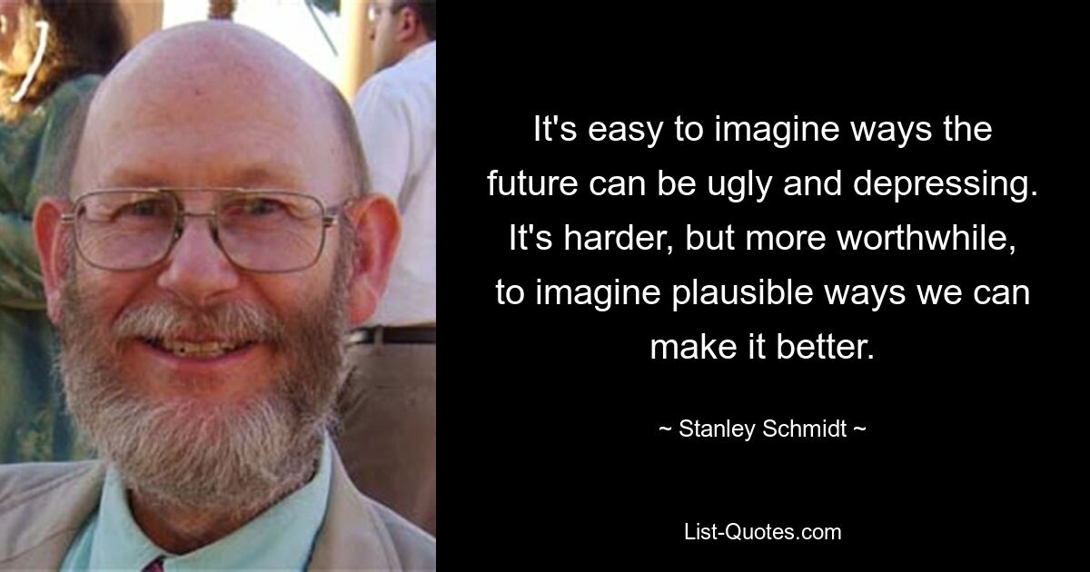 It's easy to imagine ways the future can be ugly and depressing. It's harder, but more worthwhile, to imagine plausible ways we can make it better. — © Stanley Schmidt