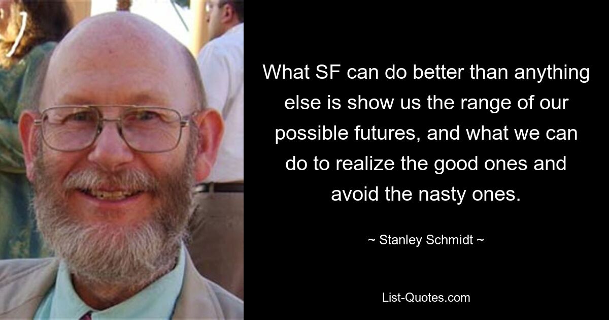 What SF can do better than anything else is show us the range of our possible futures, and what we can do to realize the good ones and avoid the nasty ones. — © Stanley Schmidt