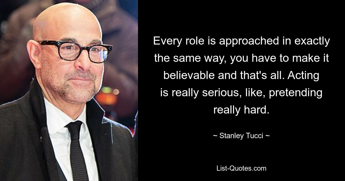 Every role is approached in exactly the same way, you have to make it believable and that's all. Acting is really serious, like, pretending really hard. — © Stanley Tucci