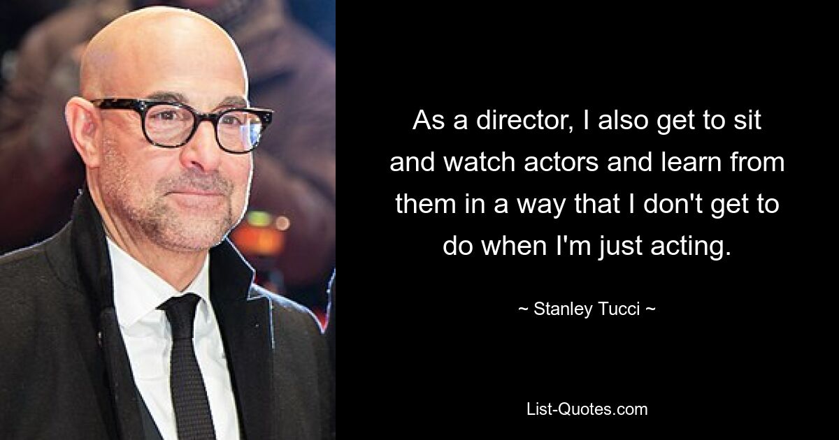 As a director, I also get to sit and watch actors and learn from them in a way that I don't get to do when I'm just acting. — © Stanley Tucci