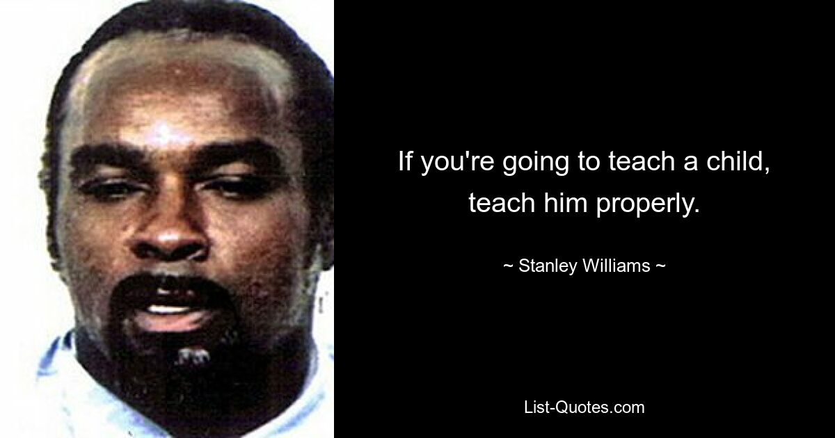 If you're going to teach a child, teach him properly. — © Stanley Williams