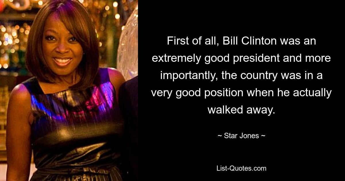 First of all, Bill Clinton was an extremely good president and more importantly, the country was in a very good position when he actually walked away. — © Star Jones