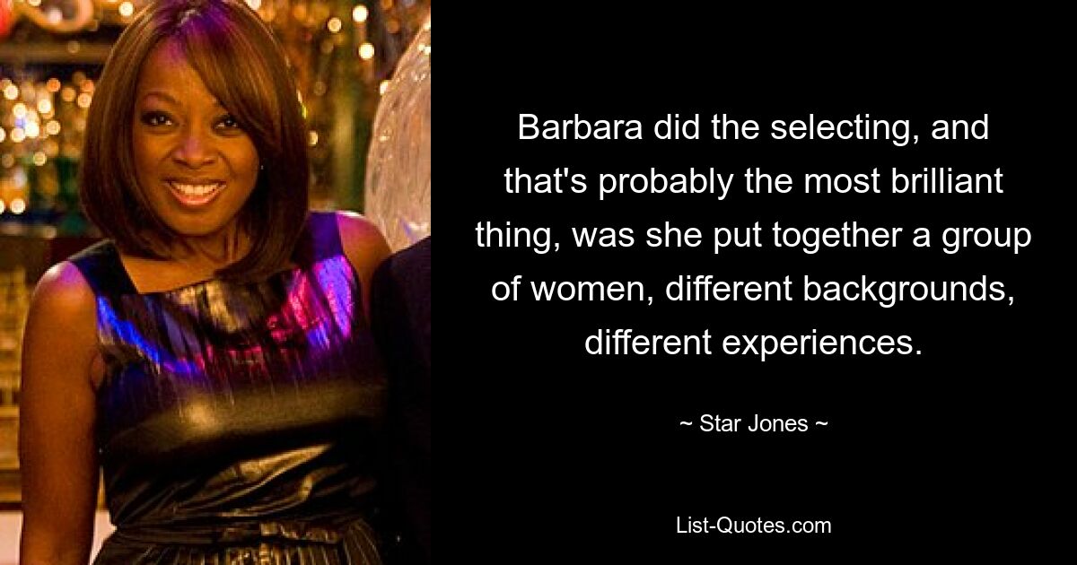 Barbara did the selecting, and that's probably the most brilliant thing, was she put together a group of women, different backgrounds, different experiences. — © Star Jones