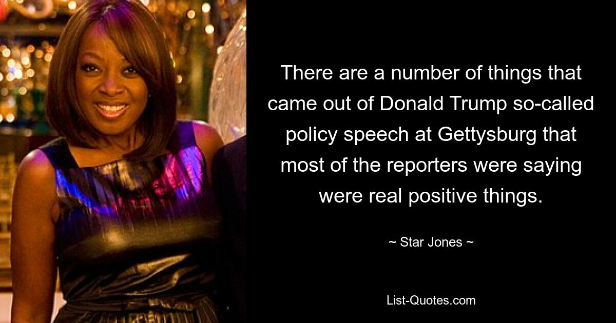 There are a number of things that came out of Donald Trump so-called policy speech at Gettysburg that most of the reporters were saying were real positive things. — © Star Jones