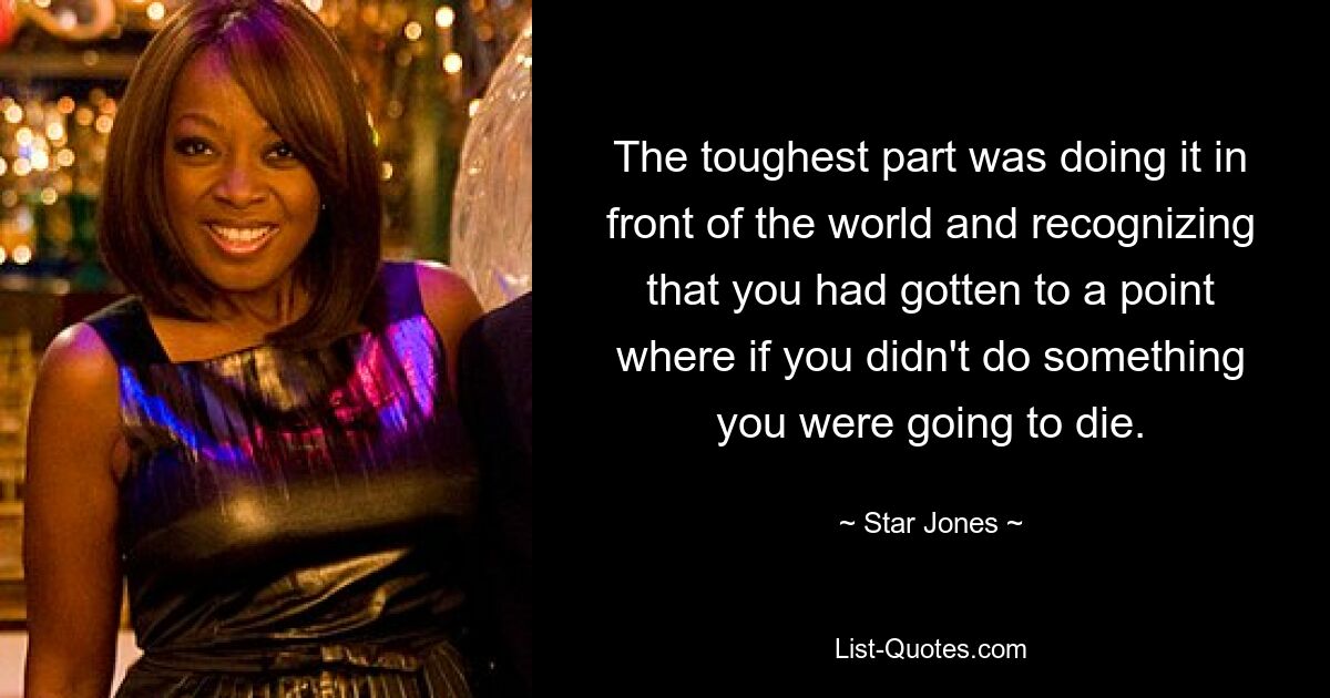 The toughest part was doing it in front of the world and recognizing that you had gotten to a point where if you didn't do something you were going to die. — © Star Jones