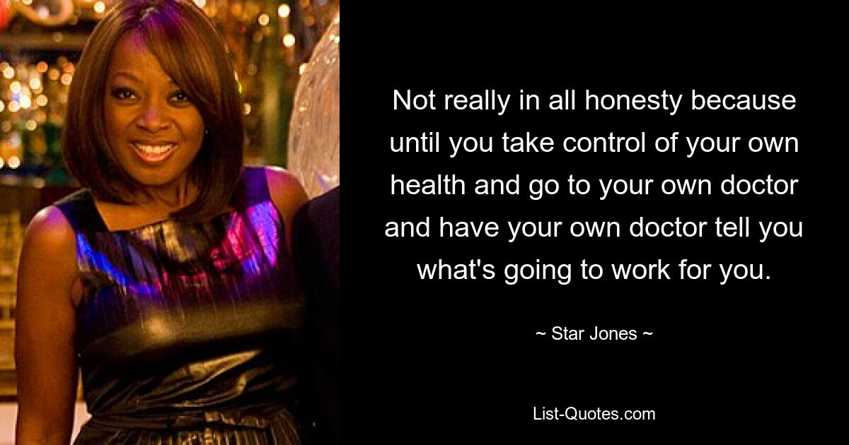 Not really in all honesty because until you take control of your own health and go to your own doctor and have your own doctor tell you what's going to work for you. — © Star Jones