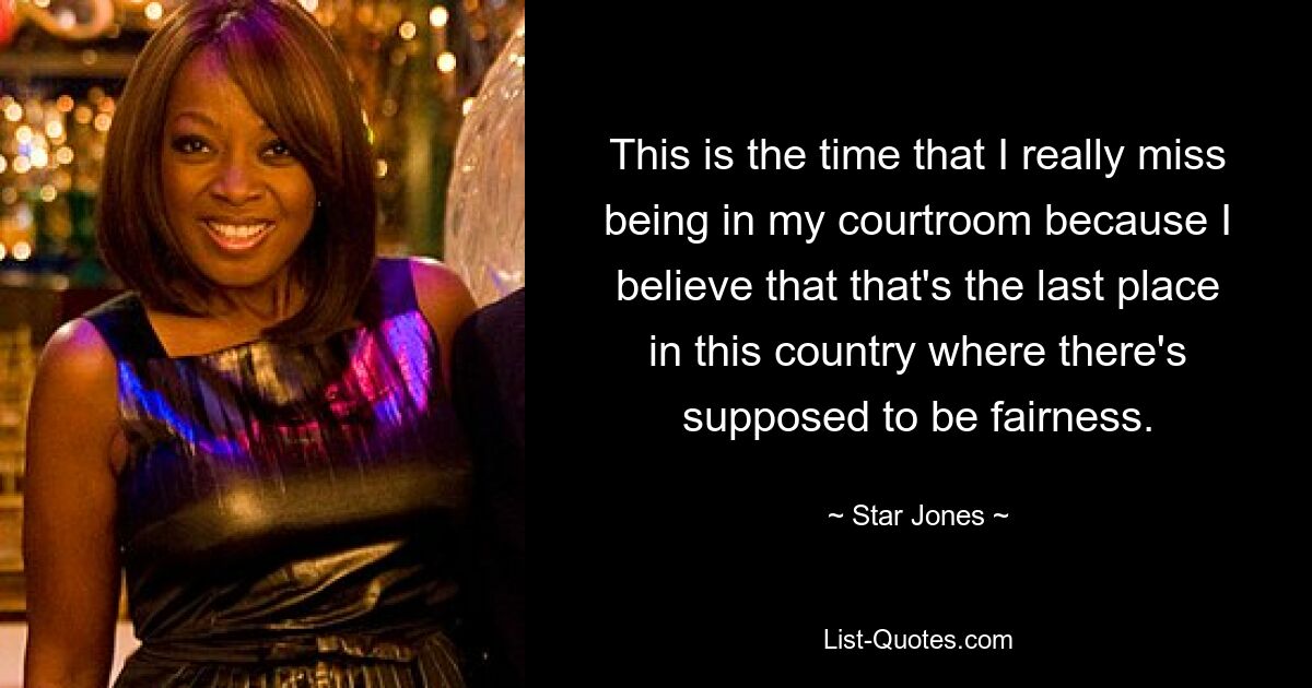 This is the time that I really miss being in my courtroom because I believe that that's the last place in this country where there's supposed to be fairness. — © Star Jones