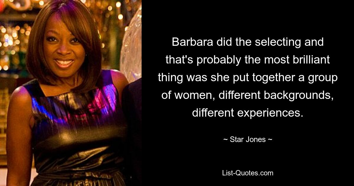 Barbara did the selecting and that's probably the most brilliant thing was she put together a group of women, different backgrounds, different experiences. — © Star Jones