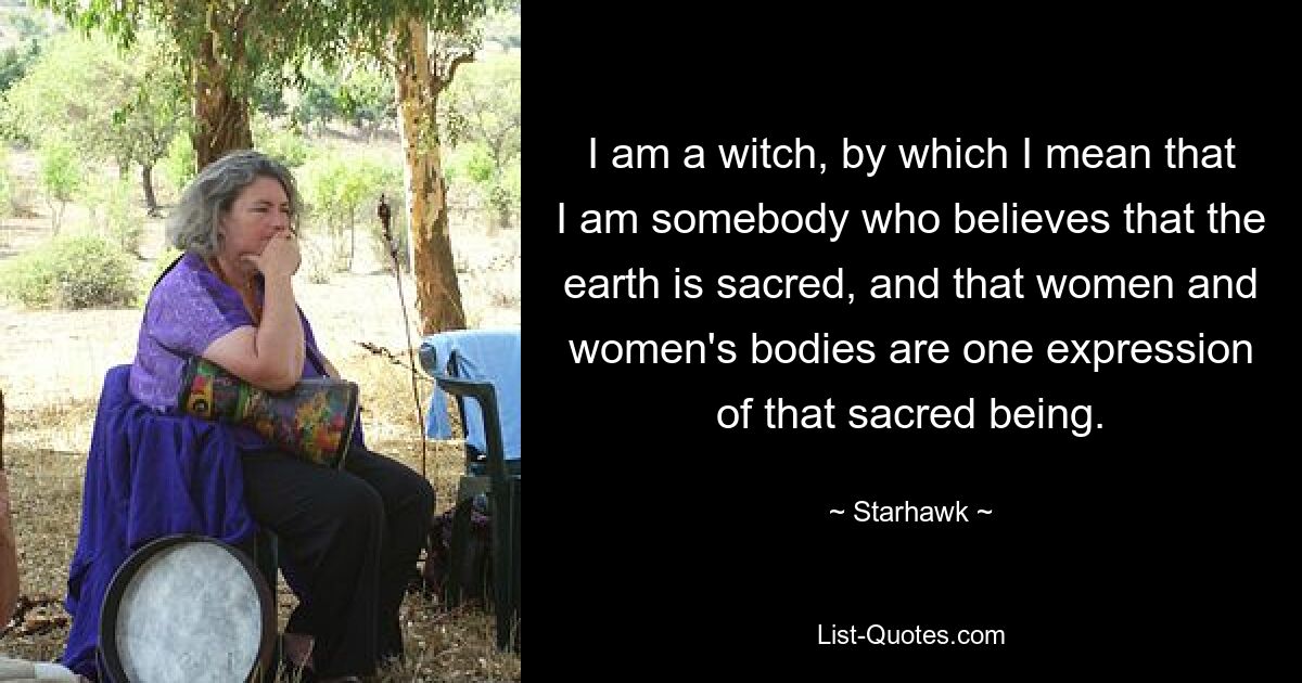 I am a witch, by which I mean that I am somebody who believes that the earth is sacred, and that women and women's bodies are one expression of that sacred being. — © Starhawk