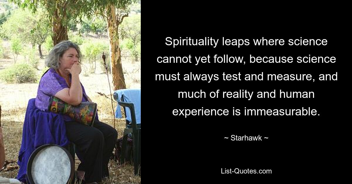 Spirituality leaps where science cannot yet follow, because science must always test and measure, and much of reality and human experience is immeasurable. — © Starhawk