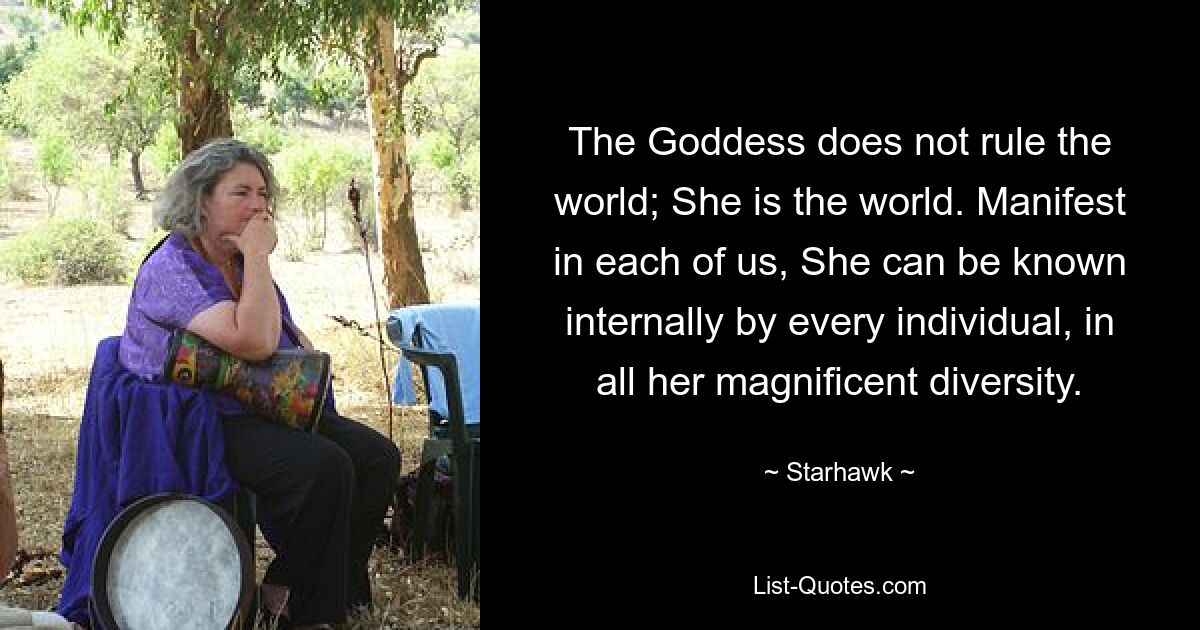 The Goddess does not rule the world; She is the world. Manifest in each of us, She can be known internally by every individual, in all her magnificent diversity. — © Starhawk