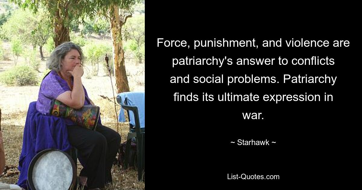 Force, punishment, and violence are patriarchy's answer to conflicts and social problems. Patriarchy finds its ultimate expression in war. — © Starhawk