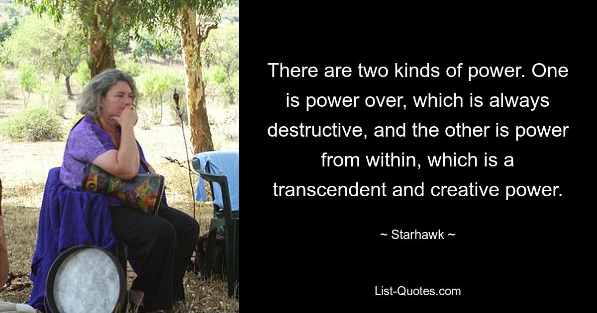 There are two kinds of power. One is power over, which is always destructive, and the other is power from within, which is a transcendent and creative power. — © Starhawk