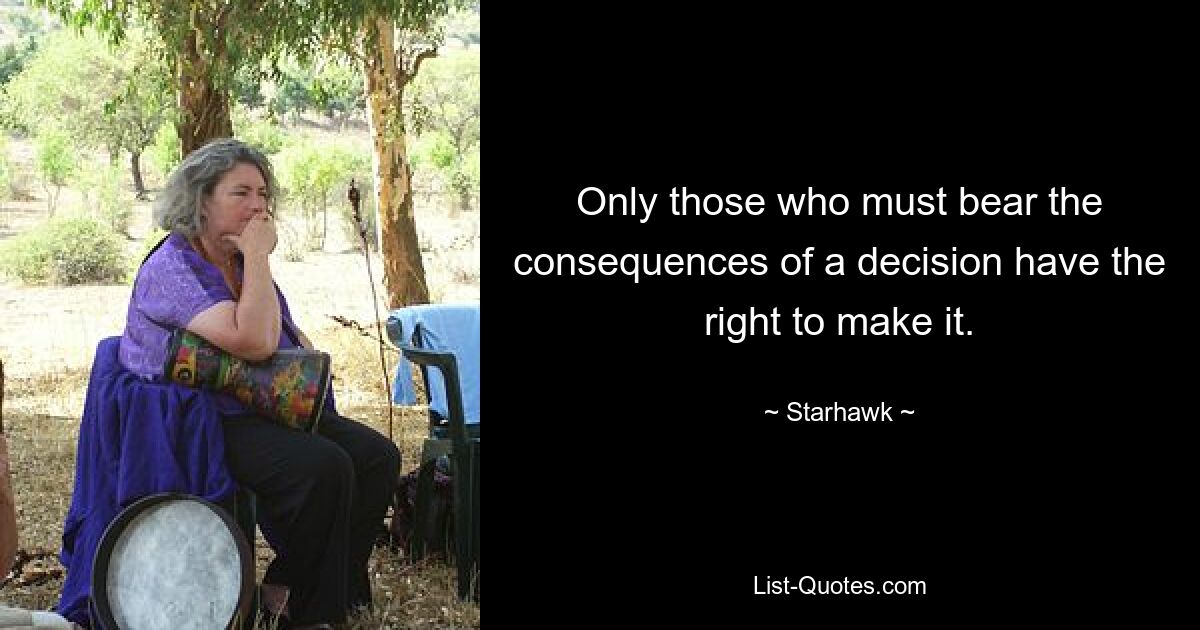 Only those who must bear the consequences of a decision have the right to make it. — © Starhawk