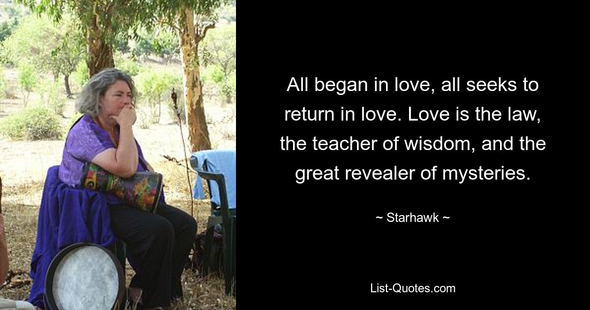 All began in love, all seeks to return in love. Love is the law, the teacher of wisdom, and the great revealer of mysteries. — © Starhawk