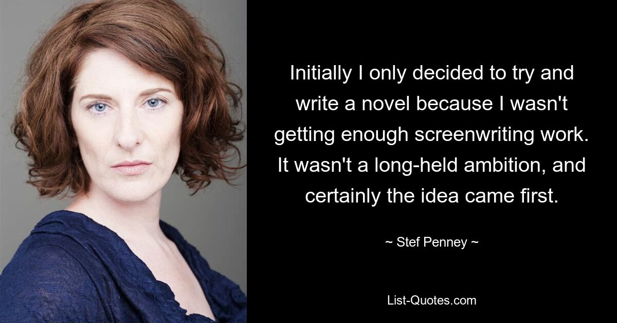 Initially I only decided to try and write a novel because I wasn't getting enough screenwriting work. It wasn't a long-held ambition, and certainly the idea came first. — © Stef Penney