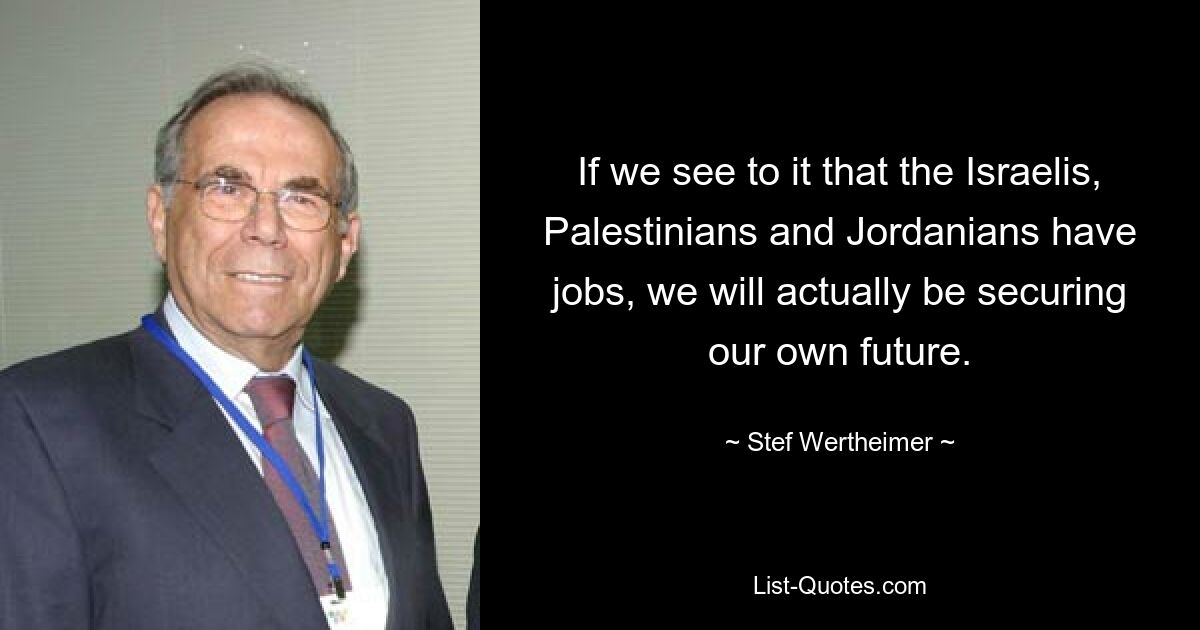 If we see to it that the Israelis, Palestinians and Jordanians have jobs, we will actually be securing our own future. — © Stef Wertheimer