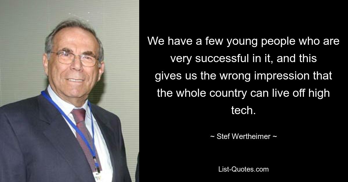 We have a few young people who are very successful in it, and this gives us the wrong impression that the whole country can live off high tech. — © Stef Wertheimer