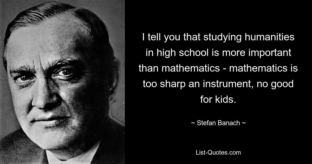 I tell you that studying humanities in high school is more important than mathematics - mathematics is too sharp an instrument, no good for kids. — © Stefan Banach