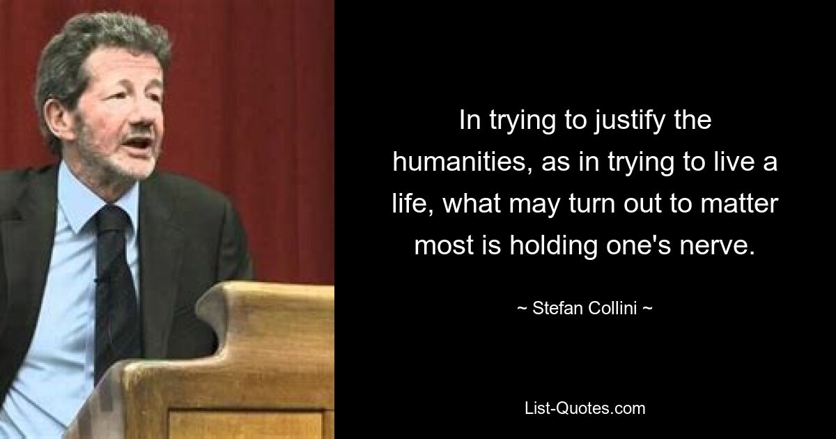 In trying to justify the humanities, as in trying to live a life, what may turn out to matter most is holding one's nerve. — © Stefan Collini