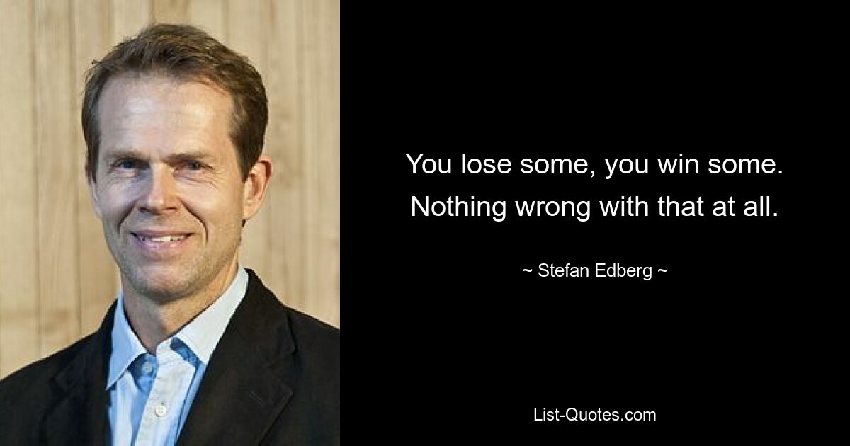 You lose some, you win some. Nothing wrong with that at all. — © Stefan Edberg