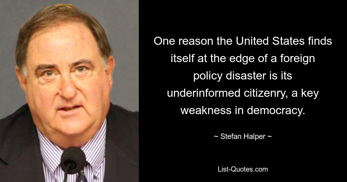 One reason the United States finds itself at the edge of a foreign policy disaster is its underinformed citizenry, a key weakness in democracy. — © Stefan Halper