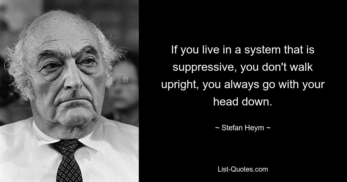 If you live in a system that is suppressive, you don't walk upright, you always go with your head down. — © Stefan Heym