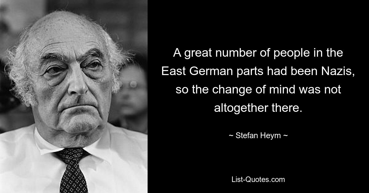 A great number of people in the East German parts had been Nazis, so the change of mind was not altogether there. — © Stefan Heym