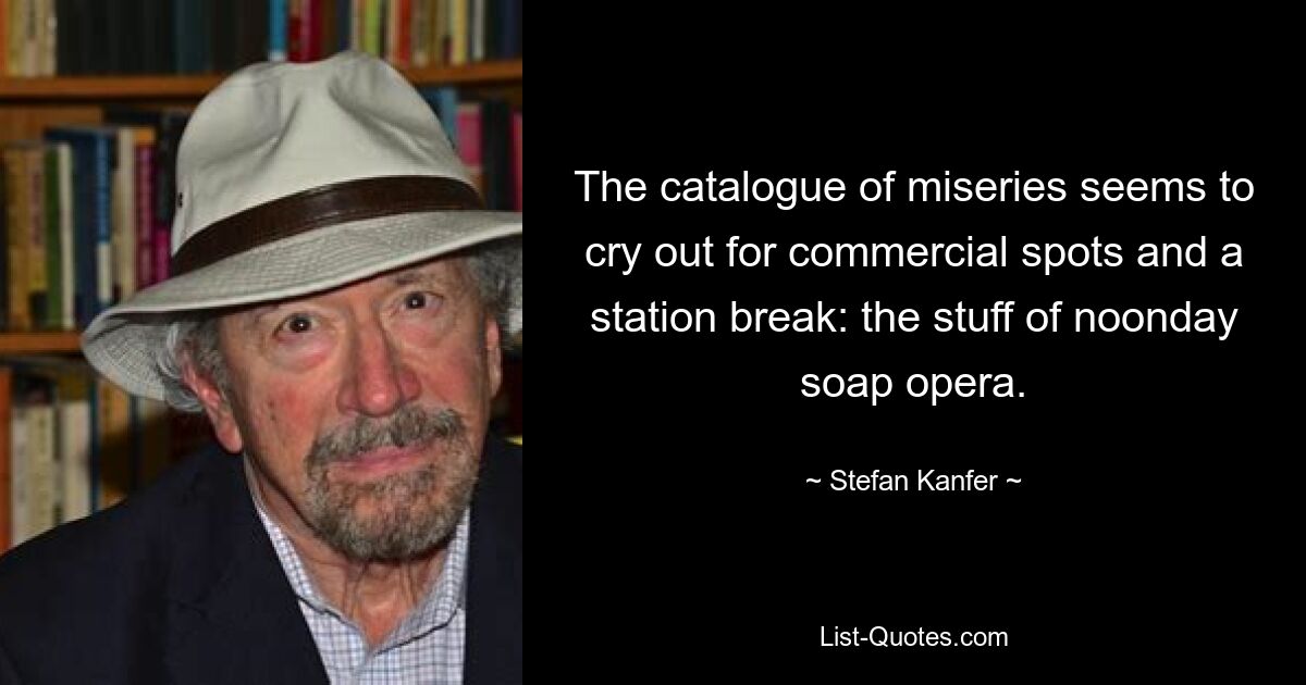 The catalogue of miseries seems to cry out for commercial spots and a station break: the stuff of noonday soap opera. — © Stefan Kanfer