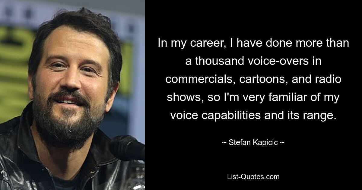 In my career, I have done more than a thousand voice-overs in commercials, cartoons, and radio shows, so I'm very familiar of my voice capabilities and its range. — © Stefan Kapicic