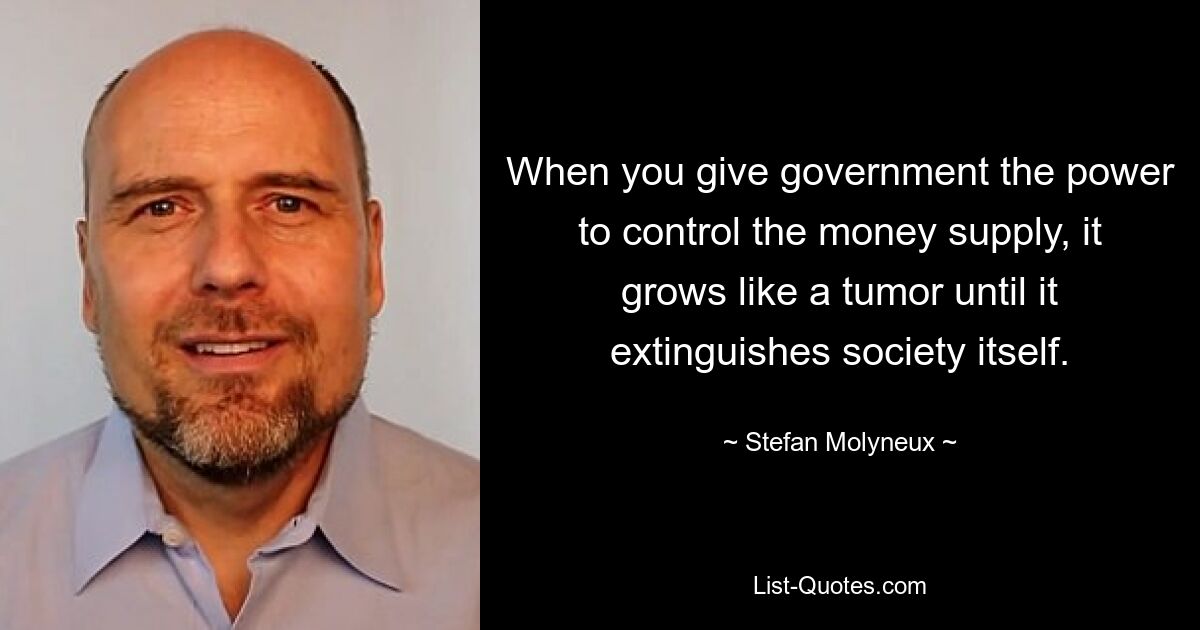 When you give government the power to control the money supply, it grows like a tumor until it extinguishes society itself. — © Stefan Molyneux