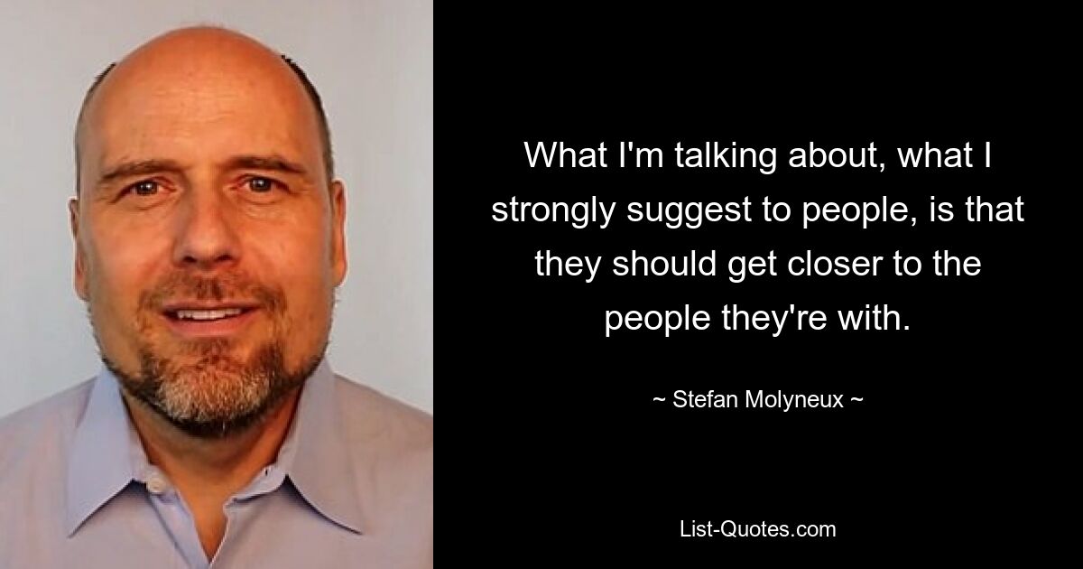 What I'm talking about, what I strongly suggest to people, is that they should get closer to the people they're with. — © Stefan Molyneux