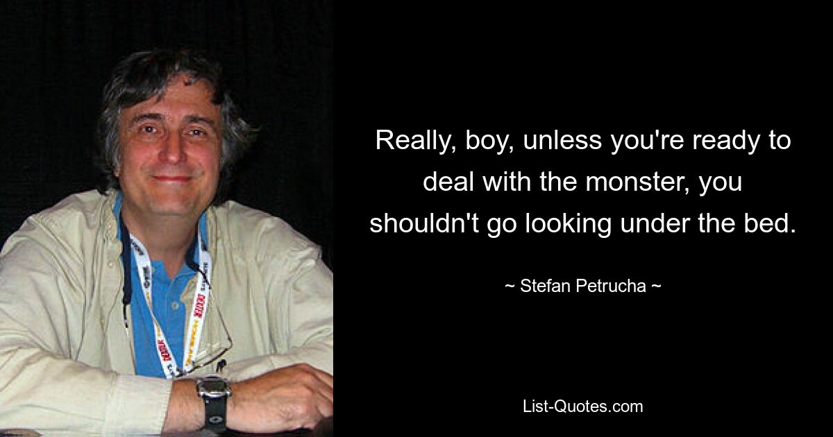 Really, boy, unless you're ready to deal with the monster, you shouldn't go looking under the bed. — © Stefan Petrucha