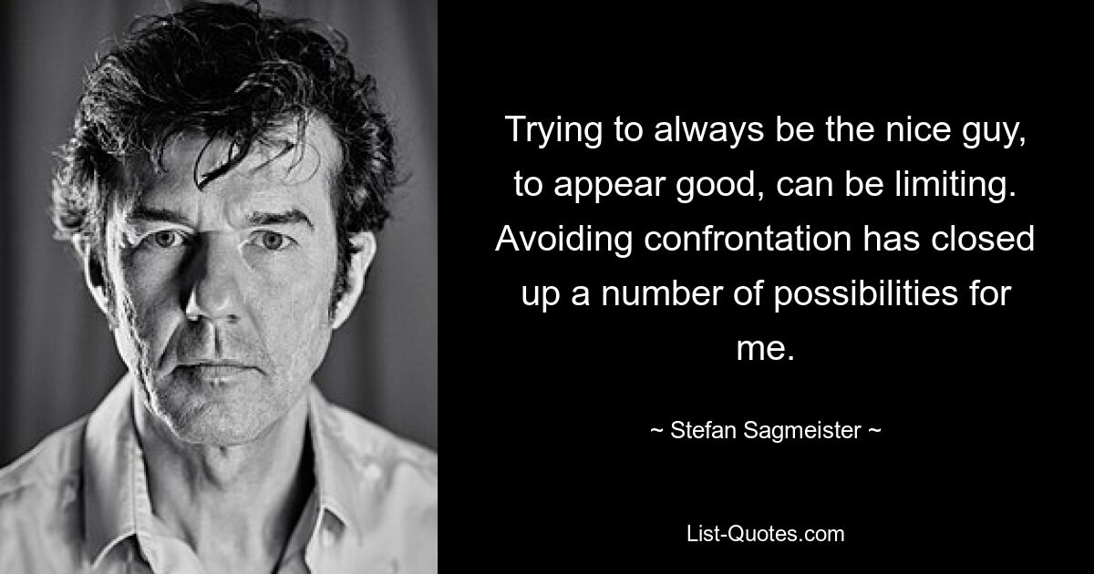 Trying to always be the nice guy, to appear good, can be limiting. Avoiding confrontation has closed up a number of possibilities for me. — © Stefan Sagmeister