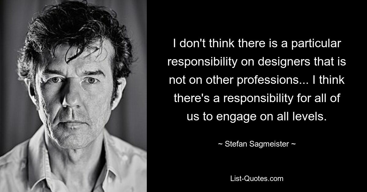 I don't think there is a particular responsibility on designers that is not on other professions... I think there's a responsibility for all of us to engage on all levels. — © Stefan Sagmeister