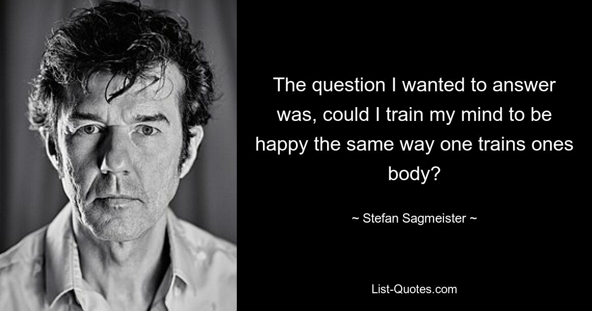 The question I wanted to answer was, could I train my mind to be happy the same way one trains ones body? — © Stefan Sagmeister