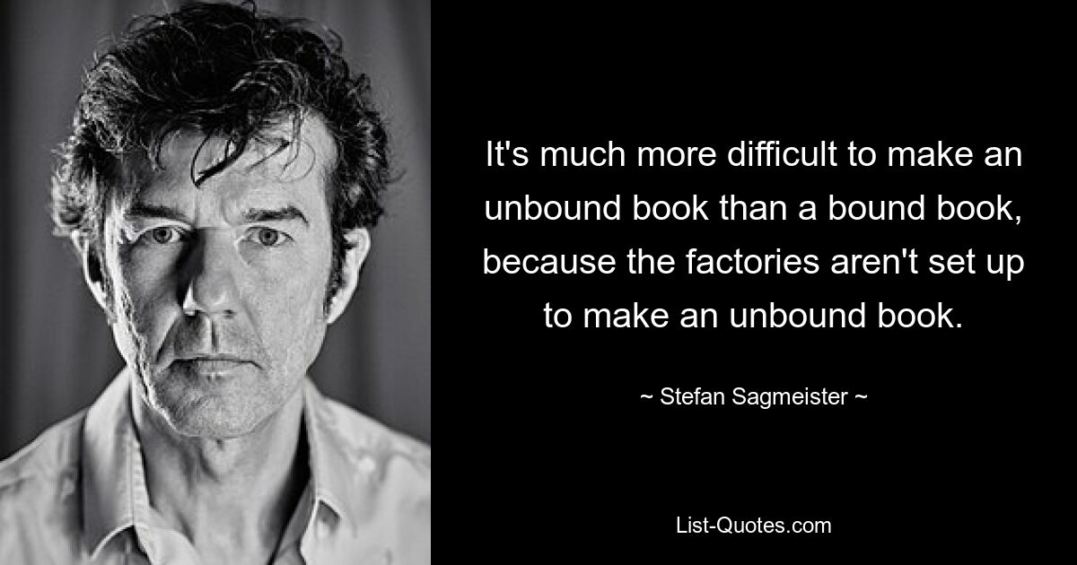 It's much more difficult to make an unbound book than a bound book, because the factories aren't set up to make an unbound book. — © Stefan Sagmeister